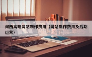 广东河西高端网站制作费用（网站制作费用及后期运营）
