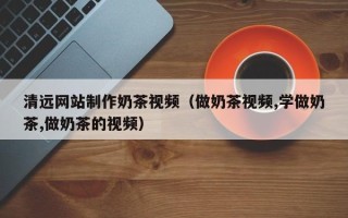广东清远网站制作奶茶视频（做奶茶视频,学做奶茶,做奶茶的视频）