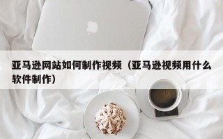 广东亚马逊网站如何制作视频（亚马逊视频用什么软件制作）